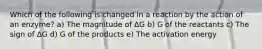 Which of the following is changed in a reaction by the action of an enzyme? a) The magnitude of ΔG b) G of the reactants c) The sign of ΔG d) G of the products e) The activation energy