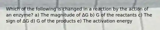 Which of the following is changed in a reaction by the action of an enzyme? a) The magnitude of ΔG b) G of the reactants c) The sign of ΔG d) G of the products e) The activation energy