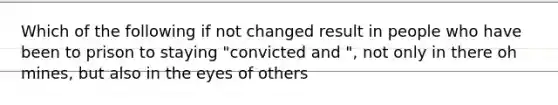 Which of the following if not changed result in people who have been to prison to staying "convicted and ", not only in there oh mines, but also in the eyes of others