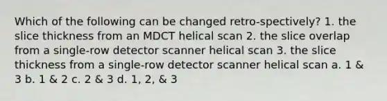 Which of the following can be changed retro-spectively? 1. the slice thickness from an MDCT helical scan 2. the slice overlap from a single-row detector scanner helical scan 3. the slice thickness from a single-row detector scanner helical scan a. 1 & 3 b. 1 & 2 c. 2 & 3 d. 1, 2, & 3