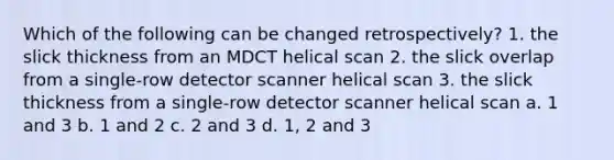 Which of the following can be changed retrospectively? 1. the slick thickness from an MDCT helical scan 2. the slick overlap from a single-row detector scanner helical scan 3. the slick thickness from a single-row detector scanner helical scan a. 1 and 3 b. 1 and 2 c. 2 and 3 d. 1, 2 and 3