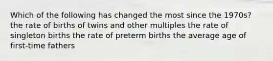 Which of the following has changed the most since the 1970s? the rate of births of twins and other multiples the rate of singleton births the rate of preterm births the average age of first-time fathers