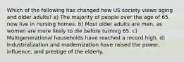 Which of the following has changed how US society views aging and older adults? a) The majority of people over the age of 65 now live in nursing homes. b) Most older adults are men, as women are more likely to die before turning 65. c) Multigenerational households have reached a record high. d) Industrialization and modernization have raised the power, influence, and prestige of the elderly.