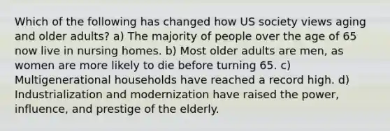 Which of the following has changed how US society views aging and older adults? a) The majority of people over the age of 65 now live in nursing homes. b) Most older adults are men, as women are more likely to die before turning 65. c) Multigenerational households have reached a record high. d) Industrialization and modernization have raised the power, influence, and prestige of the elderly.