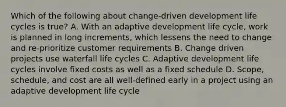 Which of the following about change-driven development life cycles is true? A. With an adaptive development life cycle, work is planned in long increments, which lessens the need to change and re-prioritize customer requirements B. Change driven projects use waterfall life cycles C. Adaptive development life cycles involve fixed costs as well as a fixed schedule D. Scope, schedule, and cost are all well-defined early in a project using an adaptive development life cycle