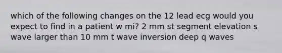 which of the following changes on the 12 lead ecg would you expect to find in a patient w mi? 2 mm st segment elevation s wave larger than 10 mm t wave inversion deep q waves