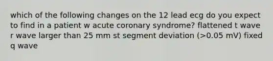 which of the following changes on the 12 lead ecg do you expect to find in a patient w acute coronary syndrome? flattened t wave r wave larger than 25 mm st segment deviation (>0.05 mV) fixed q wave