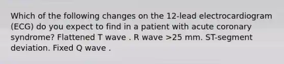 Which of the following changes on the 12-lead electrocardiogram (ECG) do you expect to find in a patient with acute coronary syndrome? Flattened T wave . R wave >25 mm. ST-segment deviation. Fixed Q wave .