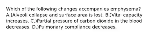 Which of the following changes accompanies emphysema? A.)Alveoli collapse and surface area is lost. B.)Vital capacity increases. C.)Partial pressure of carbon dioxide in the blood decreases. D.)Pulmonary compliance decreases.