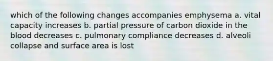 which of the following changes accompanies emphysema a. vital capacity increases b. partial pressure of carbon dioxide in the blood decreases c. pulmonary compliance decreases d. alveoli collapse and surface area is lost