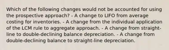 Which of the following changes would not be accounted for using the prospective approach? - A change to LIFO from average costing for inventories. - A change from the individual application of the LCM rule to aggregate approach. - A change from straight-line to double-declining balance depreciation. - A change from double-declining balance to straight-line depreciation.