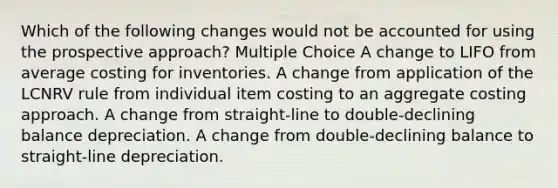 Which of the following changes would not be accounted for using the prospective approach? Multiple Choice A change to LIFO from average costing for inventories. A change from application of the LCNRV rule from individual item costing to an aggregate costing approach. A change from straight-line to double-declining balance depreciation. A change from double-declining balance to straight-line depreciation.