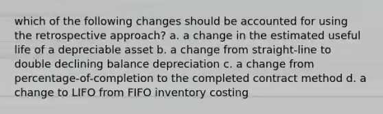 which of the following changes should be accounted for using the retrospective approach? a. a change in the estimated useful life of a depreciable asset b. a change from straight-line to double declining balance depreciation c. a change from percentage-of-completion to the completed contract method d. a change to LIFO from FIFO inventory costing