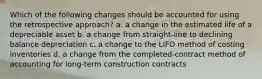 Which of the following changes should be accounted for using the retrospective approach? a. a change in the estimated life of a depreciable asset b. a change from straight-line to declining balance depreciation c. a change to the LIFO method of costing inventories d. a change from the completed-contract method of accounting for long-term construction contracts