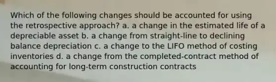 Which of the following changes should be accounted for using the retrospective approach? a. a change in the estimated life of a depreciable asset b. a change from straight-line to declining balance depreciation c. a change to the LIFO method of costing inventories d. a change from the completed-contract method of accounting for long-term construction contracts