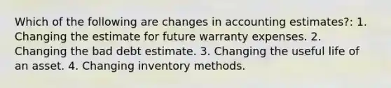 Which of the following are changes in accounting estimates?: 1. Changing the estimate for future warranty expenses. 2. Changing the bad debt estimate. 3. Changing the useful life of an asset. 4. Changing inventory methods.