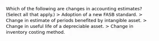 Which of the following are changes in accounting estimates? (Select all that apply.) > Adoption of a new FASB standard. > Change in estimate of periods benefited by intangible asset. > Change in useful life of a depreciable asset. > Change in inventory costing method.