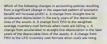 Which of the following changes in accounting policies resulting from a significant change in the expected pattern of economic benefit will increase profit? a. A change from straight-line to accelerated depreciation in the early years of the depreciable lives of the assets. b. A change from FIFO to the weighted-average inventory cost formula when costs are falling. c. A change from accelerated to straight-line depreciation in the later years of the depreciable lives of the assets. d. A change from FIFO to the LIFO inventory cost formula when costs are rising.