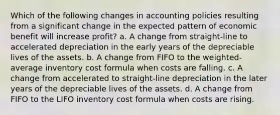 Which of the following changes in accounting policies resulting from a significant change in the expected pattern of economic benefit will increase profit? a. A change from straight-line to accelerated depreciation in the early years of the depreciable lives of the assets. b. A change from FIFO to the weighted-average inventory cost formula when costs are falling. c. A change from accelerated to straight-line depreciation in the later years of the depreciable lives of the assets. d. A change from FIFO to the LIFO inventory cost formula when costs are rising.