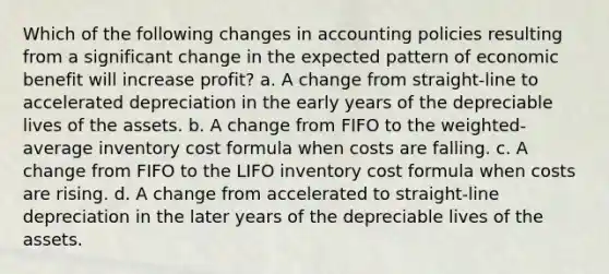 Which of the following changes in accounting policies resulting from a significant change in the expected pattern of economic benefit will increase profit? a. A change from straight-line to accelerated depreciation in the early years of the depreciable lives of the assets. b. A change from FIFO to the weighted-average inventory cost formula when costs are falling. c. A change from FIFO to the LIFO inventory cost formula when costs are rising. d. A change from accelerated to straight-line depreciation in the later years of the depreciable lives of the assets.