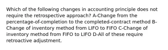 Which of the following changes in accounting principle does not require the retrospective approach? A-Change from the percentage-of-completion to the completed-contract method B-Change of inventory method from LIFO to FIFO C-Change of inventory method from FIFO to LIFO D-All of these require retroactive adjustment.