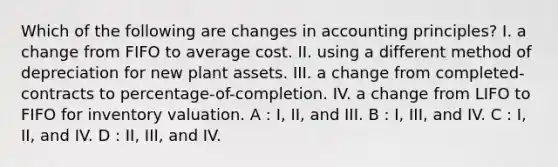 Which of the following are changes in accounting principles? I. a change from FIFO to average cost. II. using a different method of depreciation for new plant assets. III. a change from completed-contracts to percentage-of-completion. IV. a change from LIFO to FIFO for inventory valuation. A : I, II, and III. B : I, III, and IV. C : I, II, and IV. D : II, III, and IV.