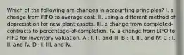 Which of the following are changes in accounting principles? I. a change from FIFO to average cost. II. using a different method of depreciation for new plant assets. III. a change from completed-contracts to percentage-of-completion. IV. a change from LIFO to FIFO for inventory valuation. A : I, II, and III. B : II, III, and IV. C : I, II, and IV. D : I, III, and IV.