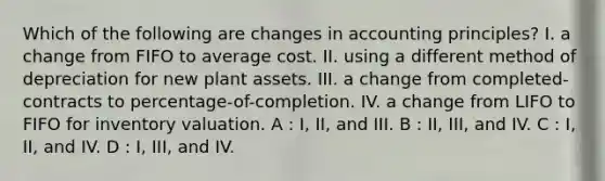 Which of the following are changes in accounting principles? I. a change from FIFO to average cost. II. using a different method of depreciation for new plant assets. III. a change from completed-contracts to percentage-of-completion. IV. a change from LIFO to FIFO for inventory valuation. A : I, II, and III. B : II, III, and IV. C : I, II, and IV. D : I, III, and IV.