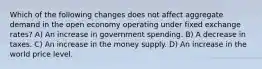 Which of the following changes does not affect aggregate demand in the open economy operating under fixed exchange rates? A) An increase in government spending. B) A decrease in taxes. C) An increase in the money supply. D) An increase in the world price level.