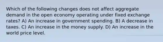 Which of the following changes does not affect aggregate demand in the open economy operating under fixed exchange rates? A) An increase in government spending. B) A decrease in taxes. C) An increase in the money supply. D) An increase in the world price level.