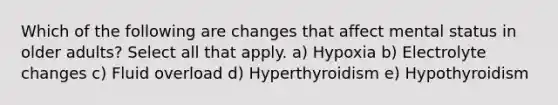 Which of the following are changes that affect mental status in older adults? Select all that apply. a) Hypoxia b) Electrolyte changes c) Fluid overload d) Hyperthyroidism e) Hypothyroidism