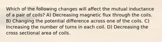 Which of the following changes will affect the mutual inductance of a pair of coils? A) Decreasing magnetic flux through the coils. B) Changing the potential difference across one of the coils. C) Increasing the number of turns in each coil. D) Decreasing the cross sectional area of coils.