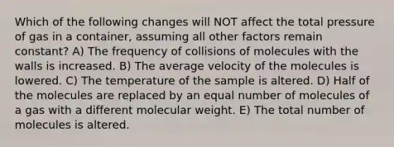 Which of the following changes will NOT affect the total pressure of gas in a container, assuming all other factors remain constant? A) The frequency of collisions of molecules with the walls is increased. B) The average velocity of the molecules is lowered. C) The temperature of the sample is altered. D) Half of the molecules are replaced by an equal number of molecules of a gas with a different molecular weight. E) The total number of molecules is altered.