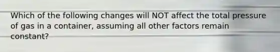 Which of the following changes will NOT affect the total pressure of gas in a container, assuming all other factors remain constant?