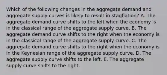 Which of the following changes in the aggregate demand and aggregate supply curves is likely to result in stagflation? A. The aggregate demand curve shifts to the left when the economy is in the classical range of the aggregate supply curve. B. The aggregate demand curve shifts to the right when the economy is in the classical range of the aggregate supply curve. C. The aggregate demand curve shifts to the right when the economy is in the Keynesian range of the aggregate supply curve. D. The aggregate supply curve shifts to the left. E. The aggregate supply curve shifts to the right.