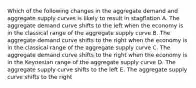 Which of the following changes in the aggregate demand and aggregate supply curves is likely to result in stagflation A. The aggregate demand curve shifts to the left when the economy is in the classical range of the aggregate supply curve B. The aggregate demand curve shifts to the right when the economy is in the classical range of the aggregate supply curve C. The aggregate demand curve shifts to the right when the economy is in the Keynesian range of the aggregate supply curve D. The aggregate supply curve shifts to the left E. The aggregate supply curve shifts to the right