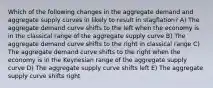 Which of the following changes in the aggregate demand and aggregate supply curves in likely to result in stagflation? A) The aggregate demand curve shifts to the left when the economy is in the classical range of the aggregate supply curve B) The aggregate demand curve shifts to the right in classical range C) The aggregate demand curve shifts to the right when the economy is in the Keynesian range of the aggregate supply curve D) The aggregate supply curve shifts left E) The aggregate supply curve shifts right