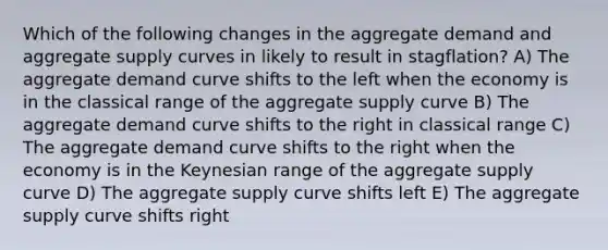 Which of the following changes in the aggregate demand and aggregate supply curves in likely to result in stagflation? A) The aggregate demand curve shifts to the left when the economy is in the classical range of the aggregate supply curve B) The aggregate demand curve shifts to the right in classical range C) The aggregate demand curve shifts to the right when the economy is in the Keynesian range of the aggregate supply curve D) The aggregate supply curve shifts left E) The aggregate supply curve shifts right