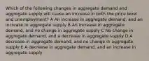 Which of the following changes in aggregate demand and aggregate supply will cause an increase in both the price level and unemployment? A An increase in aggregate demand, and an increase in aggregate supply B An increase in aggregate demand, and no change in aggregate supply C No change in aggregate demand, and a decrease in aggregate supply D A decrease in aggregate demand, and no change in aggregate supply E A decrease in aggregate demand, and an increase in aggregate supply