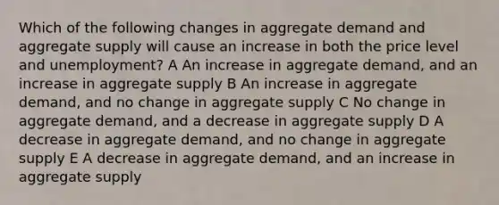 Which of the following changes in aggregate demand and aggregate supply will cause an increase in both the price level and unemployment? A An increase in aggregate demand, and an increase in aggregate supply B An increase in aggregate demand, and no change in aggregate supply C No change in aggregate demand, and a decrease in aggregate supply D A decrease in aggregate demand, and no change in aggregate supply E A decrease in aggregate demand, and an increase in aggregate supply