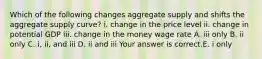 Which of the following changes aggregate supply and shifts the aggregate supply​ curve? i. change in the price level ii. change in potential GDP iii. change in the money wage rate A. iii only B. ii only C. ​i, ii, and iii D. ii and iii Your answer is correct.E. i only