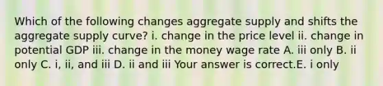 Which of the following changes aggregate supply and shifts the aggregate supply​ curve? i. change in the price level ii. change in potential GDP iii. change in the money wage rate A. iii only B. ii only C. ​i, ii, and iii D. ii and iii Your answer is correct.E. i only