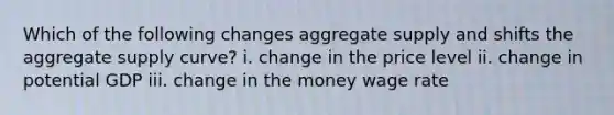 Which of the following changes aggregate supply and shifts the aggregate supply curve? i. change in the price level ii. change in potential GDP iii. change in the money wage rate