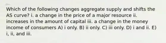 Which of the following changes aggregate supply and shifts the AS curve? i. a change in the price of a major resource ii. increases in the amount of capital iii. a change in the money income of consumers A) i only. B) ii only. C) iii only. D) i and ii. E) i, ii, and iii.