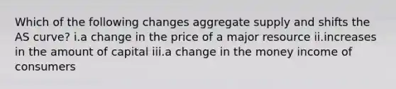 Which of the following changes aggregate supply and shifts the AS curve? i.a change in the price of a major resource ii.increases in the amount of capital iii.a change in the money income of consumers