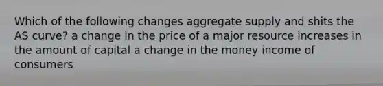 Which of the following changes aggregate supply and shits the AS curve? a change in the price of a major resource increases in the amount of capital a change in the money income of consumers