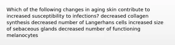 Which of the following changes in aging skin contribute to increased susceptibility to infections? decreased collagen synthesis decreased number of Langerhans cells increased size of sebaceous glands decreased number of functioning melanocytes