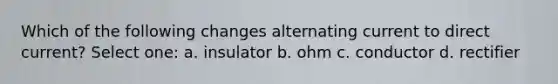 Which of the following changes alternating current to direct current? Select one: a. insulator b. ohm c. conductor d. rectifier