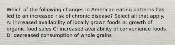 Which of the following changes in American eating patterns has led to an increased risk of chronic disease? Select all that apply. A: increased availability of locally grown foods B: growth of organic food sales C: increased availability of convenience foods D: decreased consumption of whole grains