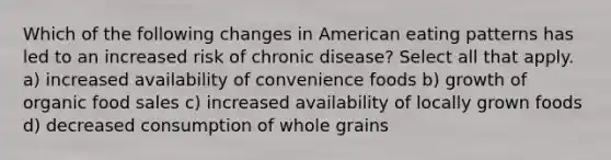 Which of the following changes in American eating patterns has led to an increased risk of chronic disease? Select all that apply. a) increased availability of convenience foods b) growth of organic food sales c) increased availability of locally grown foods d) decreased consumption of whole grains